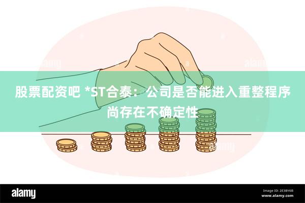 股票配资吧 *ST合泰：公司是否能进入重整程序尚存在不确定性