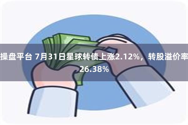 操盘平台 7月31日星球转债上涨2.12%，转股溢价率26.38%