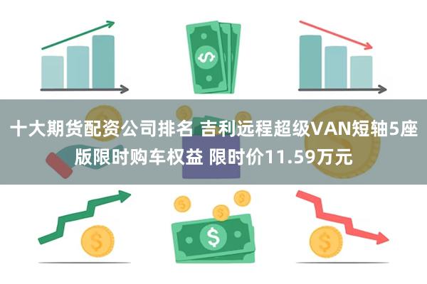 十大期货配资公司排名 吉利远程超级VAN短轴5座版限时购车权益 限时价11.59万元