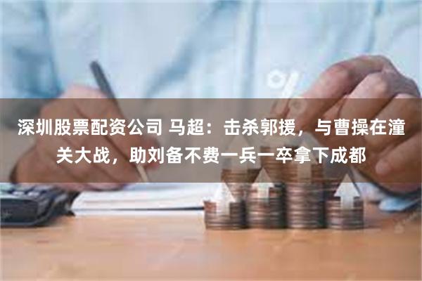 深圳股票配资公司 马超：击杀郭援，与曹操在潼关大战，助刘备不