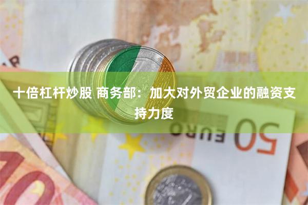 十倍杠杆炒股 商务部：加大对外贸企业的融资支持力度