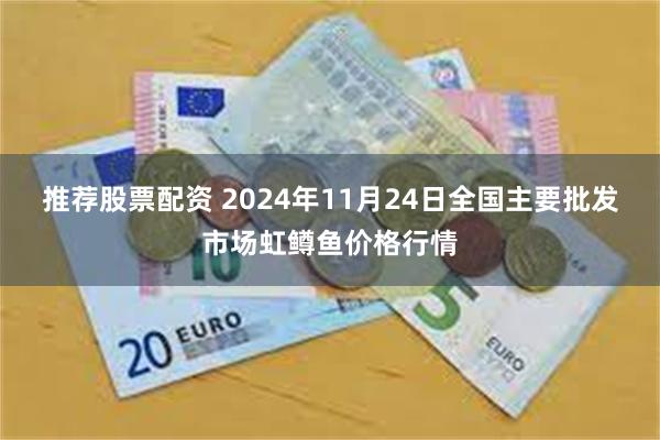 推荐股票配资 2024年11月24日全国主要批发市场虹鳟鱼价