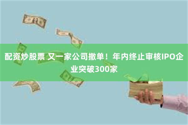 配资炒股票 又一家公司撤单！年内终止审核IPO企业突破300