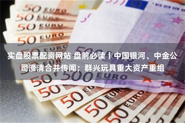 实盘股票配资网站 盘前必读丨中国银河、中金公司澄清合并传闻；