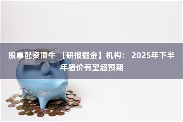 股票配资顶牛 【研报掘金】机构： 2025年下半年猪价有望超