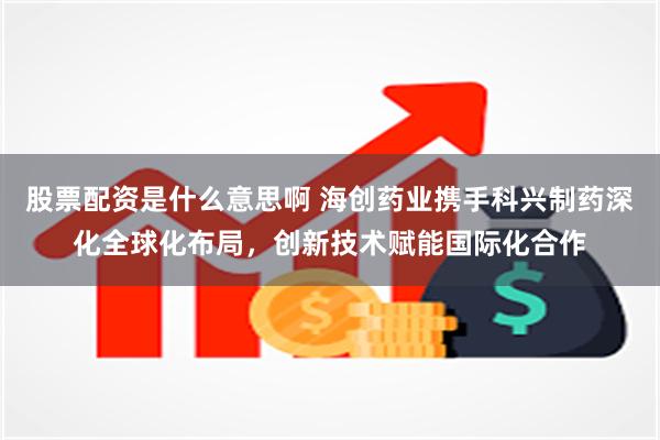 股票配资是什么意思啊 海创药业携手科兴制药深化全球化布局，创