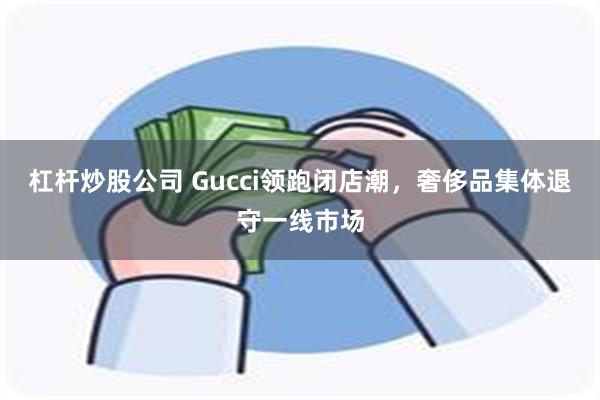 杠杆炒股公司 Gucci领跑闭店潮,奢侈品集体退守一线市场
