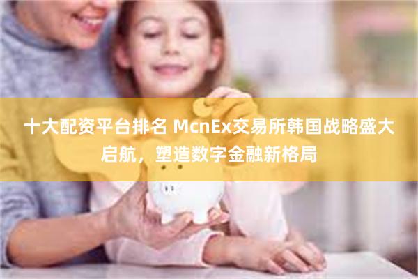 十大配资平台排名 McnEx交易所韩国战略盛大启航，塑造数字